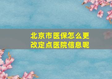 北京市医保怎么更改定点医院信息呢