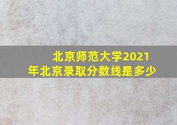 北京师范大学2021年北京录取分数线是多少