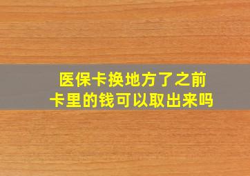 医保卡换地方了之前卡里的钱可以取出来吗