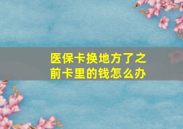 医保卡换地方了之前卡里的钱怎么办