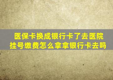 医保卡换成银行卡了去医院挂号缴费怎么拿拿银行卡去吗