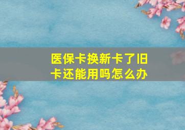 医保卡换新卡了旧卡还能用吗怎么办