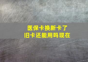 医保卡换新卡了旧卡还能用吗现在