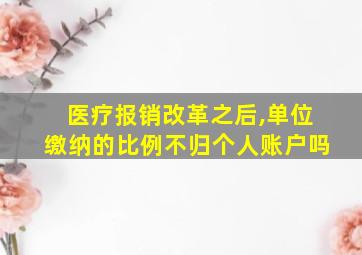 医疗报销改革之后,单位缴纳的比例不归个人账户吗