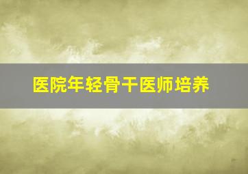 医院年轻骨干医师培养