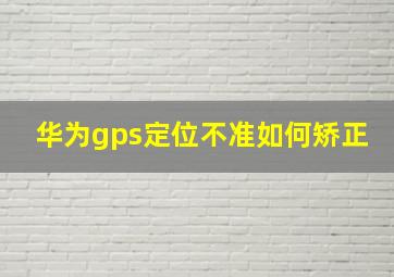 华为gps定位不准如何矫正