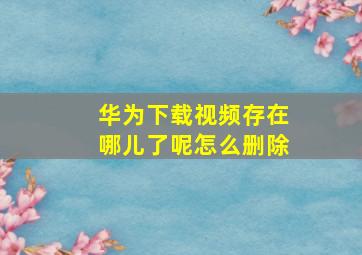 华为下载视频存在哪儿了呢怎么删除