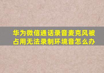 华为微信通话录音麦克风被占用无法录制环境音怎么办