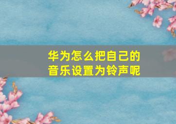 华为怎么把自己的音乐设置为铃声呢