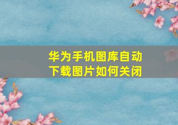 华为手机图库自动下载图片如何关闭