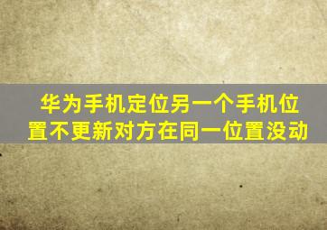 华为手机定位另一个手机位置不更新对方在同一位置没动