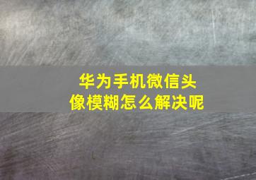 华为手机微信头像模糊怎么解决呢