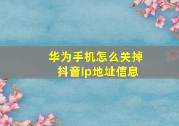 华为手机怎么关掉抖音ip地址信息