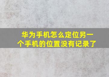 华为手机怎么定位另一个手机的位置没有记录了