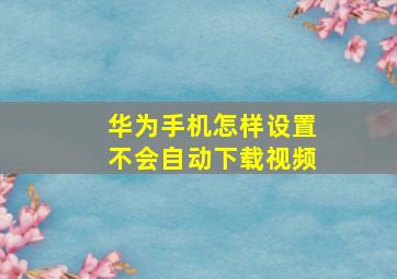 华为手机怎样设置不会自动下载视频