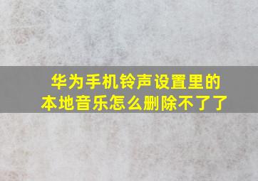 华为手机铃声设置里的本地音乐怎么删除不了了