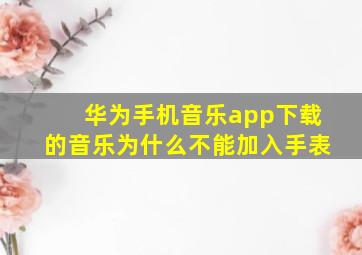 华为手机音乐app下载的音乐为什么不能加入手表