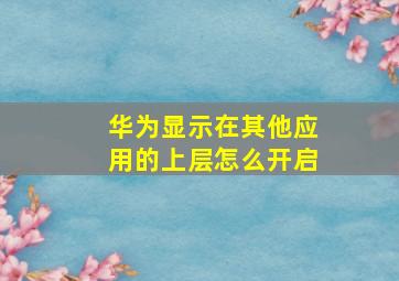 华为显示在其他应用的上层怎么开启