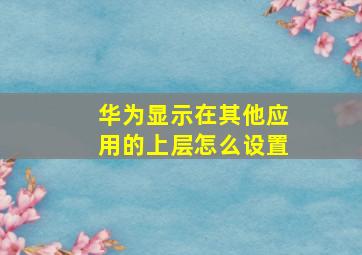 华为显示在其他应用的上层怎么设置