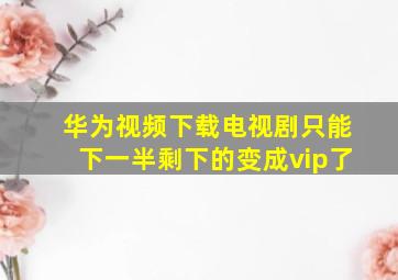 华为视频下载电视剧只能下一半剩下的变成vip了