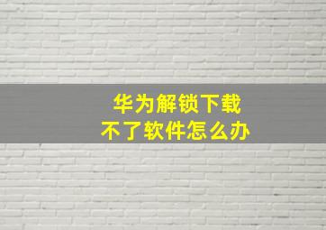 华为解锁下载不了软件怎么办