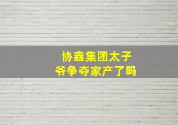 协鑫集团太子爷争夺家产了吗