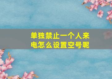 单独禁止一个人来电怎么设置空号呢