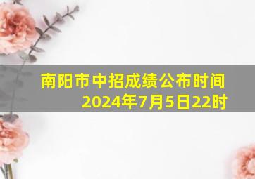 南阳市中招成绩公布时间2024年7月5日22时