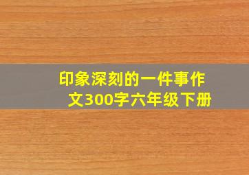 印象深刻的一件事作文300字六年级下册