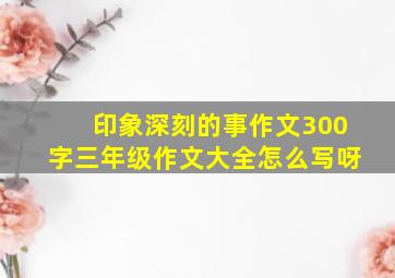 印象深刻的事作文300字三年级作文大全怎么写呀