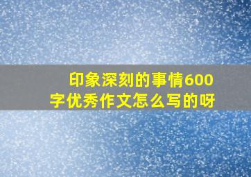 印象深刻的事情600字优秀作文怎么写的呀