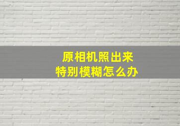 原相机照出来特别模糊怎么办