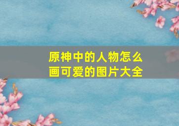 原神中的人物怎么画可爱的图片大全