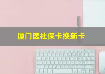 厦门医社保卡换新卡