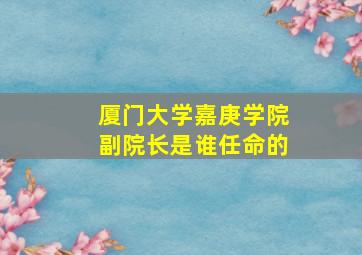 厦门大学嘉庚学院副院长是谁任命的