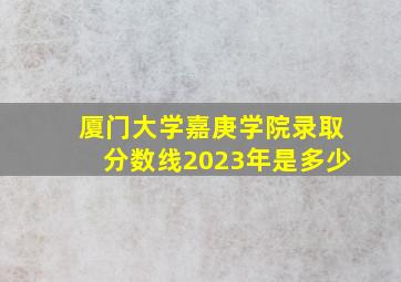 厦门大学嘉庚学院录取分数线2023年是多少