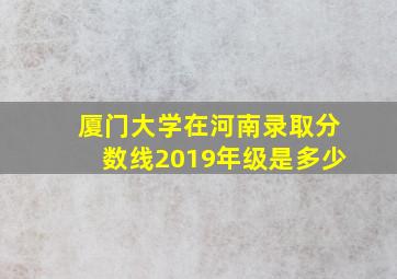 厦门大学在河南录取分数线2019年级是多少