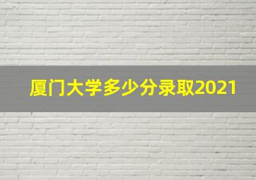 厦门大学多少分录取2021