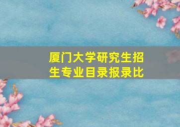 厦门大学研究生招生专业目录报录比