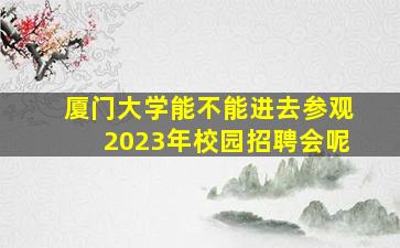 厦门大学能不能进去参观2023年校园招聘会呢