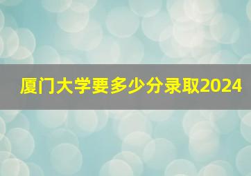 厦门大学要多少分录取2024