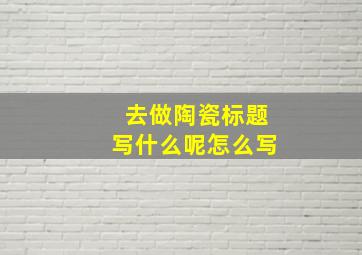 去做陶瓷标题写什么呢怎么写