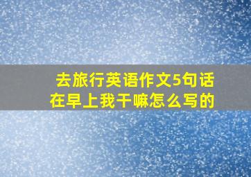 去旅行英语作文5句话在早上我干嘛怎么写的