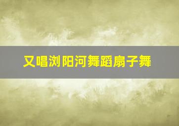 又唱浏阳河舞蹈扇子舞