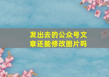 发出去的公众号文章还能修改图片吗