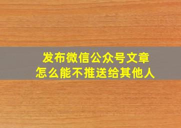 发布微信公众号文章怎么能不推送给其他人