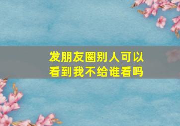 发朋友圈别人可以看到我不给谁看吗