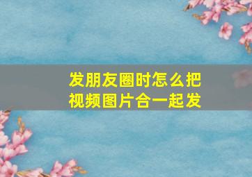 发朋友圈时怎么把视频图片合一起发