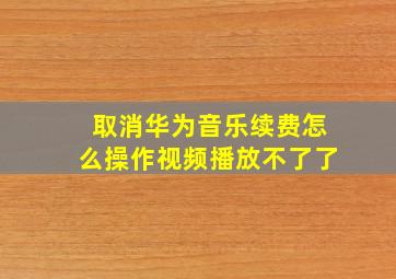 取消华为音乐续费怎么操作视频播放不了了