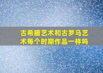 古希腊艺术和古罗马艺术每个时期作品一样吗